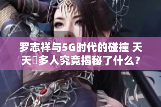 罗志祥与5G时代的碰撞 天天奭多人究竟揭秘了什么？
