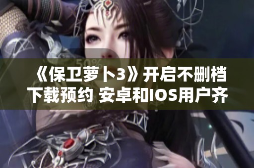 《保卫萝卜3》开启不删档下载预约 安卓和IOS用户齐参与