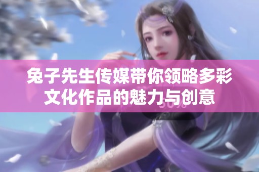 兔子先生传媒带你领略多彩文化作品的魅力与创意