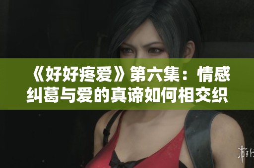 《好好疼爱》第六集：情感纠葛与爱的真谛如何相交织