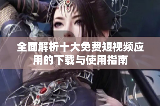 全面解析十大免费短视频应用的下载与使用指南