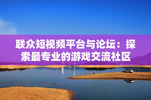 联众短视频平台与论坛：探索最专业的游戏交流社区