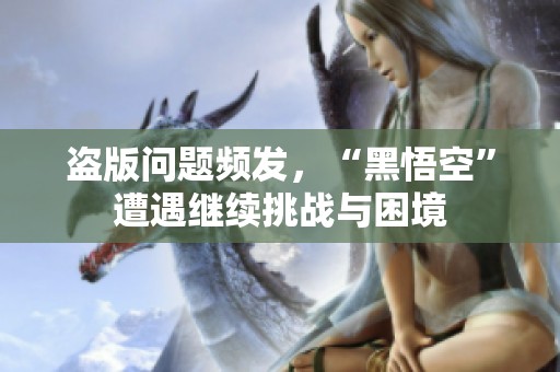 盗版问题频发，“黑悟空”遭遇继续挑战与困境