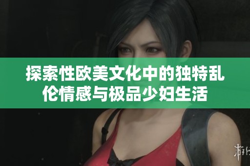 探索性欧美文化中的独特乱伦情感与极品少妇生活