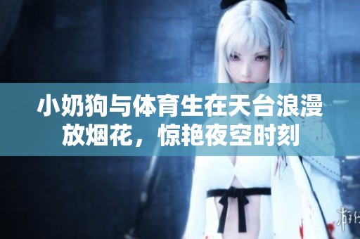 小奶狗与体育生在天台浪漫放烟花，惊艳夜空时刻