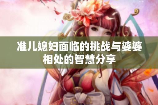 准儿媳妇面临的挑战与婆婆相处的智慧分享