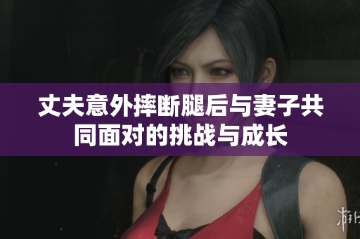丈夫意外摔断腿后与妻子共同面对的挑战与成长
