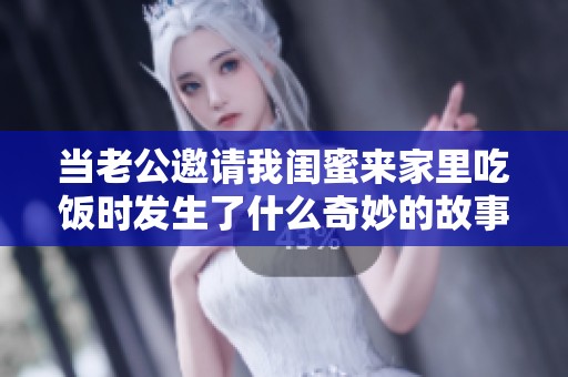 当老公邀请我闺蜜来家里吃饭时发生了什么奇妙的故事