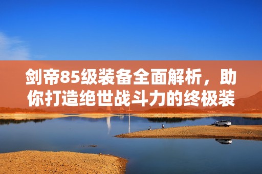剑帝85级装备全面解析，助你打造绝世战斗力的终极装备选择