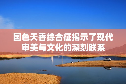 国色天香综合征揭示了现代审美与文化的深刻联系