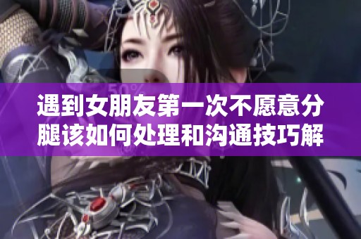 遇到女朋友第一次不愿意分腿该如何处理和沟通技巧解析