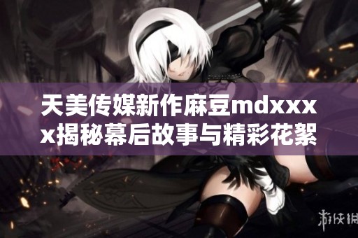 天美传媒新作麻豆mdxxxx揭秘幕后故事与精彩花絮