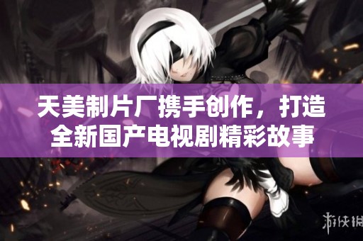 天美制片厂携手创作，打造全新国产电视剧精彩故事