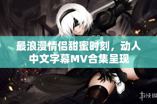 最浪漫情侣甜蜜时刻，动人中文字幕MV合集呈现