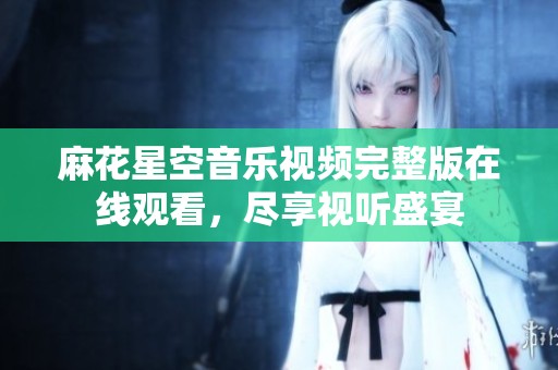 麻花星空音乐视频完整版在线观看，尽享视听盛宴