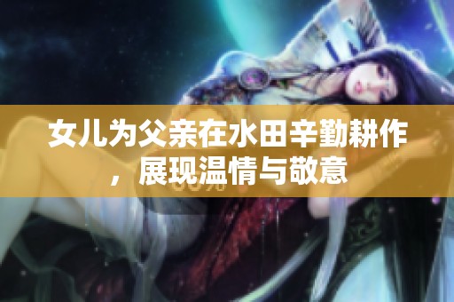 女儿为父亲在水田辛勤耕作，展现温情与敬意