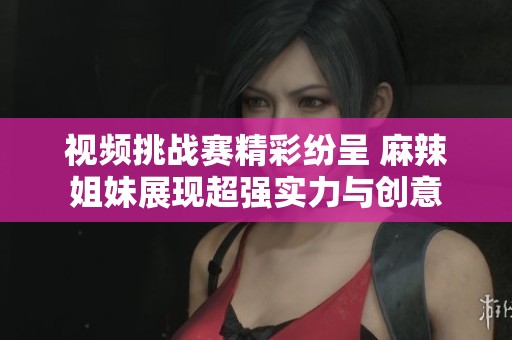 视频挑战赛精彩纷呈 麻辣姐妹展现超强实力与创意