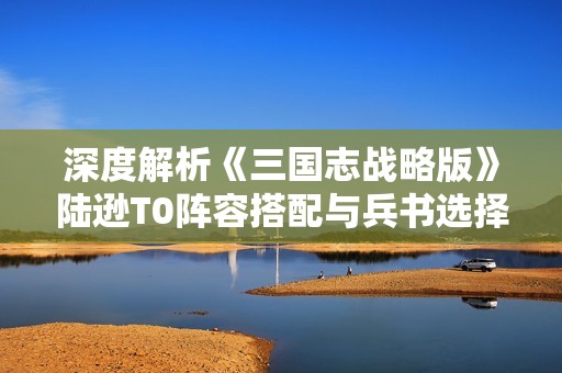 深度解析《三国志战略版》陆逊T0阵容搭配与兵书选择攻略