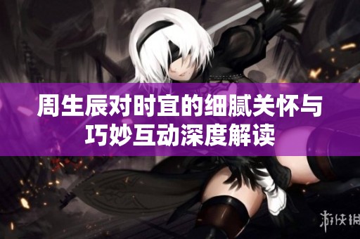周生辰对时宜的细腻关怀与巧妙互动深度解读