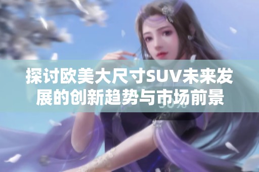 探讨欧美大尺寸SUV未来发展的创新趋势与市场前景