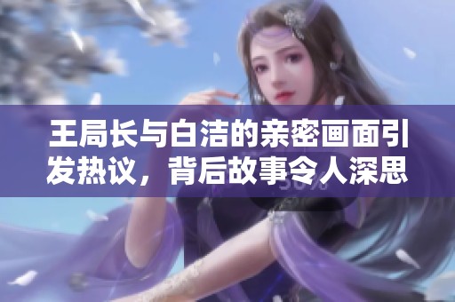 王局长与白洁的亲密画面引发热议，背后故事令人深思