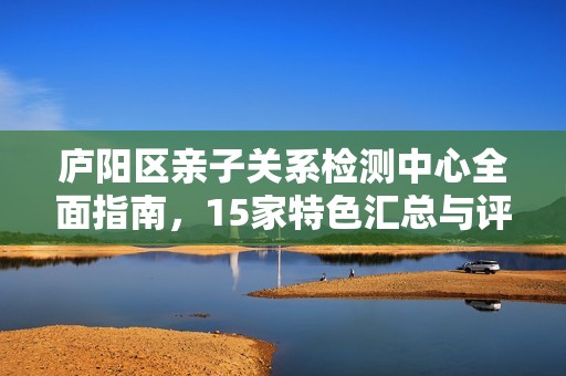 庐阳区亲子关系检测中心全面指南，15家特色汇总与评析