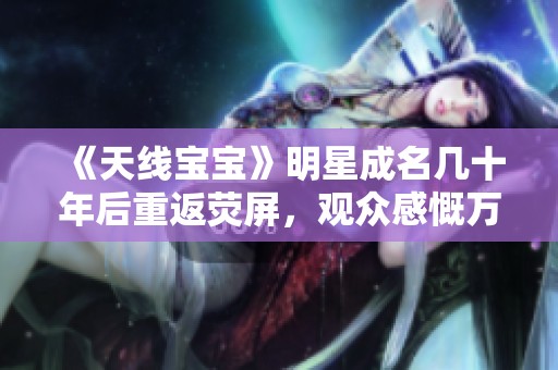《天线宝宝》明星成名几十年后重返荧屏，观众感慨万千与时代变迁