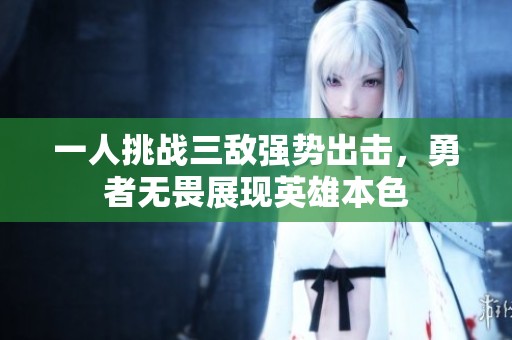 一人挑战三敌强势出击，勇者无畏展现英雄本色