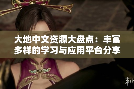大地中文资源大盘点：丰富多样的学习与应用平台分享