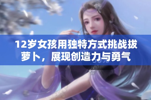12岁女孩用独特方式挑战拔萝卜，展现创造力与勇气