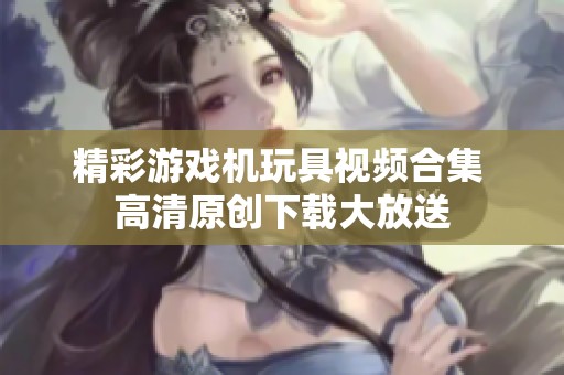 精彩游戏机玩具视频合集 高清原创下载大放送