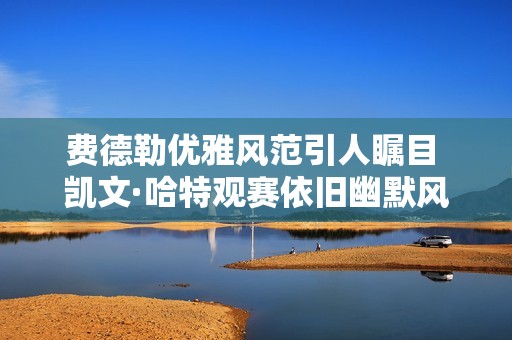 费德勒优雅风范引人瞩目 凯文·哈特观赛依旧幽默风趣