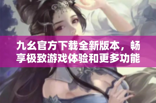 九幺官方下载全新版本，畅享极致游戏体验和更多功能增强