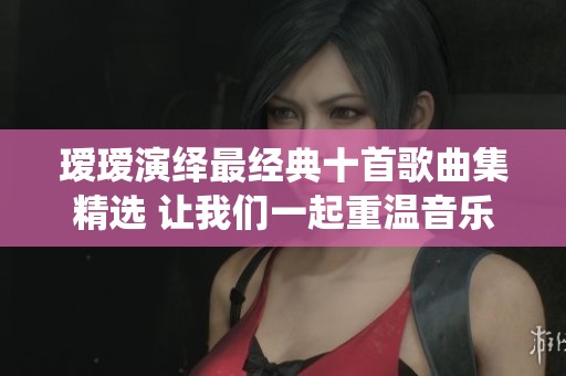 瑷瑷演绎最经典十首歌曲集精选 让我们一起重温音乐之美