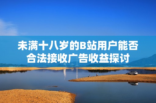 未满十八岁的B站用户能否合法接收广告收益探讨