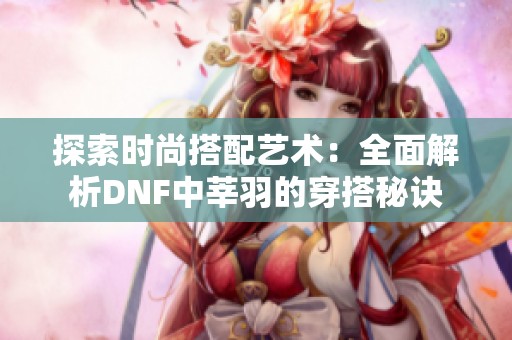 探索时尚搭配艺术：全面解析DNF中莘羽的穿搭秘诀