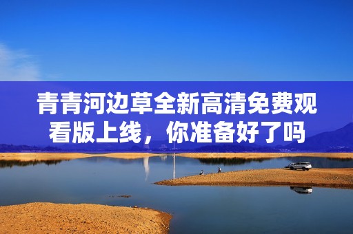 青青河边草全新高清免费观看版上线，你准备好了吗