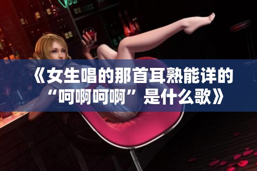 《女生唱的那首耳熟能详的“呵啊呵啊”是什么歌》