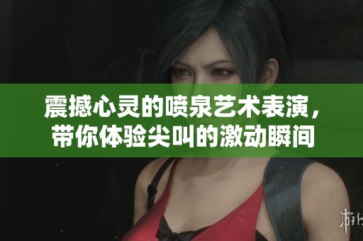 震撼心灵的喷泉艺术表演，带你体验尖叫的激动瞬间