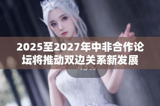 2025至2027年中非合作论坛将推动双边关系新发展