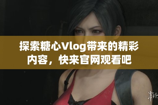 探索糖心Vlog带来的精彩内容，快来官网观看吧