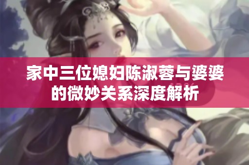 家中三位媳妇陈淑蓉与婆婆的微妙关系深度解析
