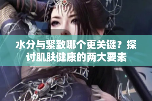 水分与紧致哪个更关键？探讨肌肤健康的两大要素
