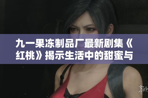 九一果冻制品厂最新剧集《红桃》揭示生活中的甜蜜与挑战