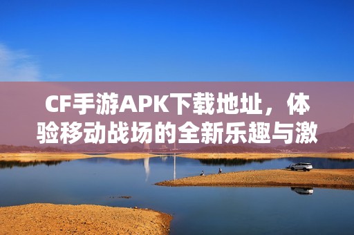 CF手游APK下载地址，体验移动战场的全新乐趣与激情