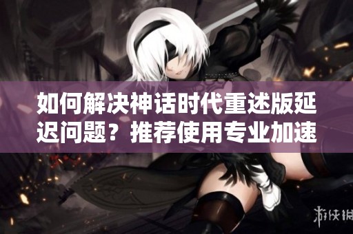 如何解决神话时代重述版延迟问题？推荐使用专业加速器！