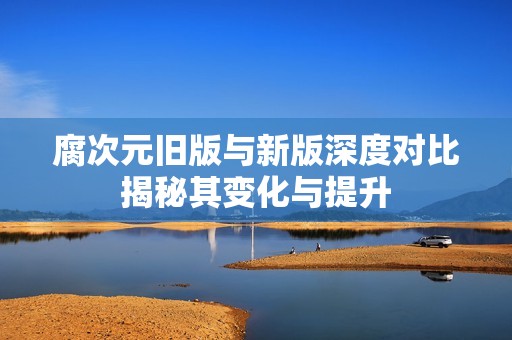 腐次元旧版与新版深度对比揭秘其变化与提升