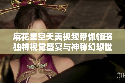 麻花星空天美视频带你领略独特视觉盛宴与神秘幻想世界