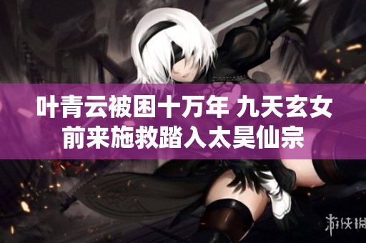 叶青云被困十万年 九天玄女前来施救踏入太昊仙宗