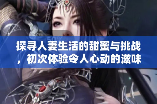 探寻人妻生活的甜蜜与挑战，初次体验令人心动的滋味
